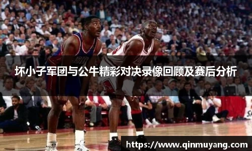 坏小子军团与公牛精彩对决录像回顾及赛后分析